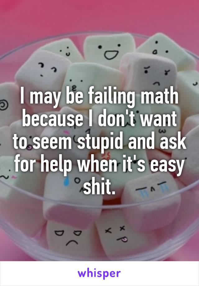 I may be failing math because I don't want to seem stupid and ask for help when it's easy shit.