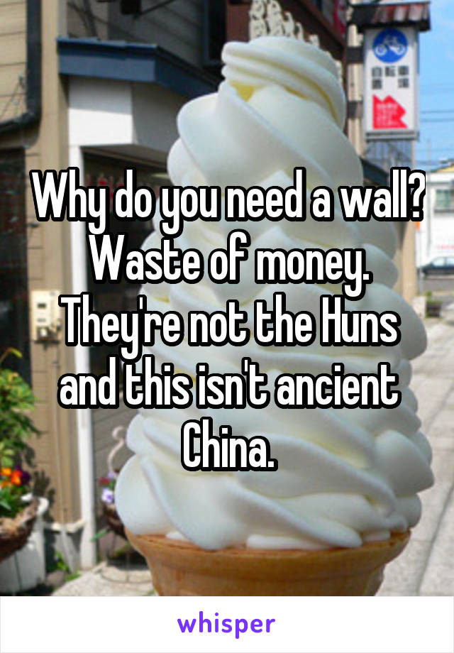 Why do you need a wall? Waste of money. They're not the Huns and this isn't ancient China.