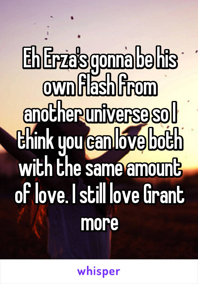 Eh Erza's gonna be his own flash from another universe so I think you can love both with the same amount of love. I still love Grant more