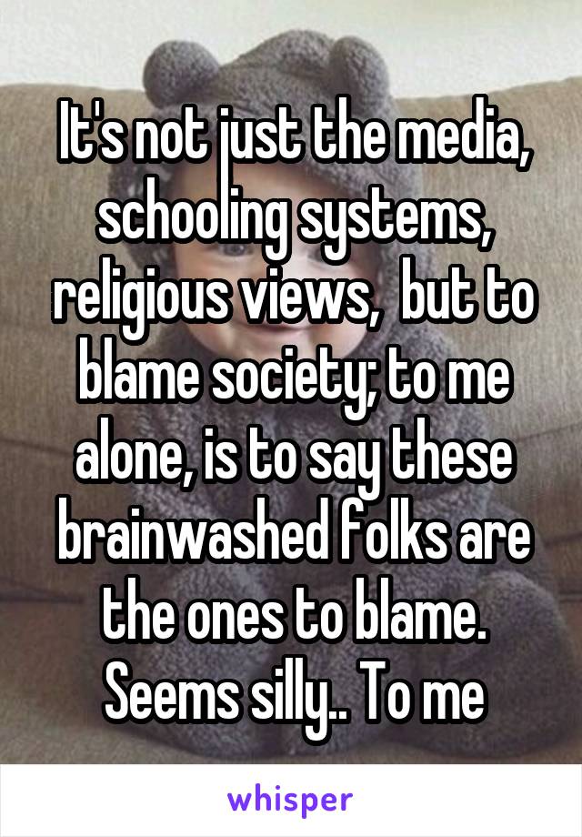 It's not just the media, schooling systems, religious views,  but to blame society; to me alone, is to say these brainwashed folks are the ones to blame. Seems silly.. To me