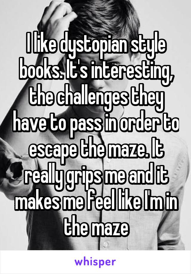 I like dystopian style books. It's interesting, the challenges they have to pass in order to escape the maze. It really grips me and it makes me feel like I'm in the maze