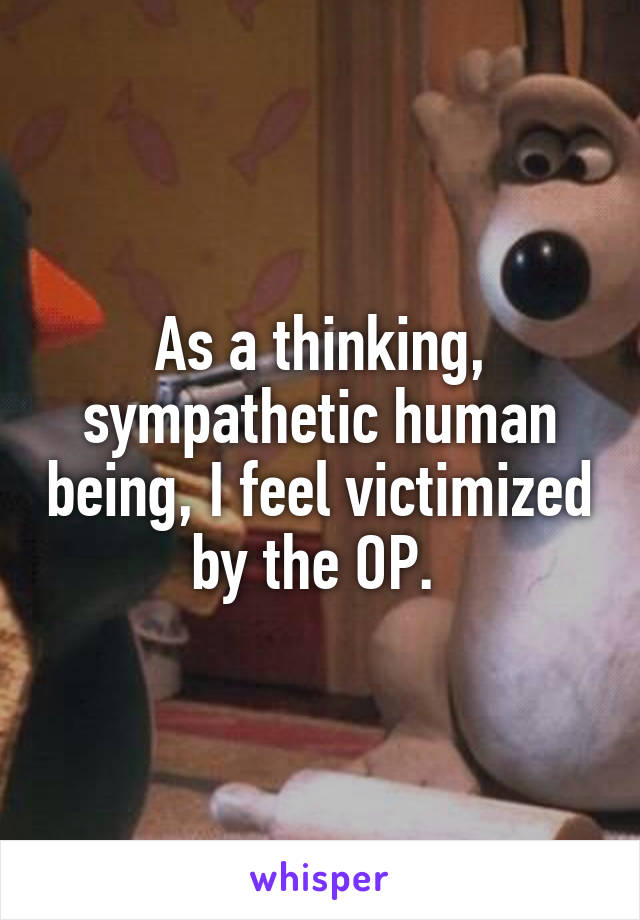 As a thinking, sympathetic human being, I feel victimized by the OP. 