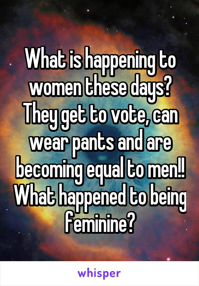 What is happening to women these days? They get to vote, can wear pants and are becoming equal to men!! What happened to being feminine?