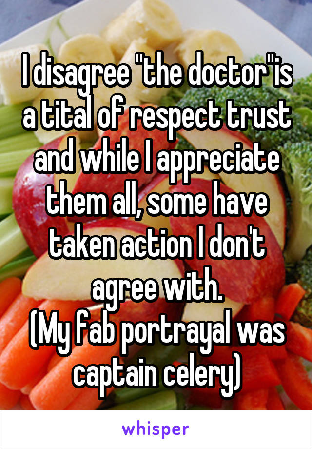 I disagree "the doctor"is a tital of respect trust and while I appreciate them all, some have taken action I don't agree with.
(My fab portrayal was captain celery)