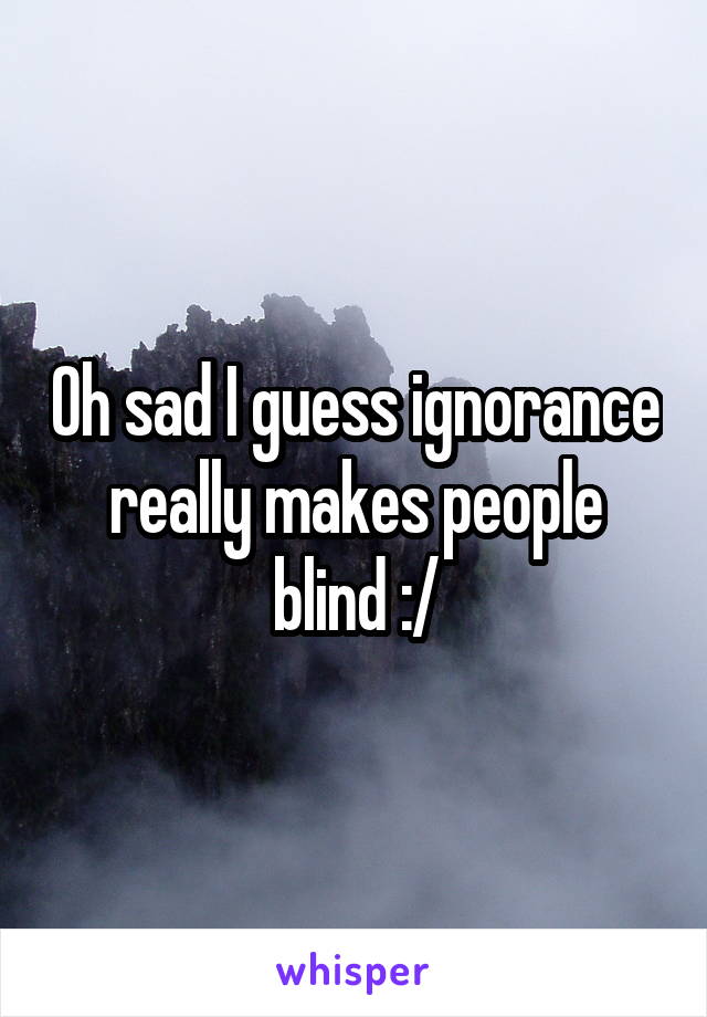 Oh sad I guess ignorance really makes people blind :/