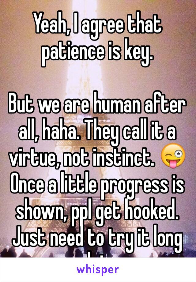 Yeah, I agree that patience is key. 

But we are human after all, haha. They call it a virtue, not instinct. 😜
Once a little progress is shown, ppl get hooked. Just need to try it long enough to see.