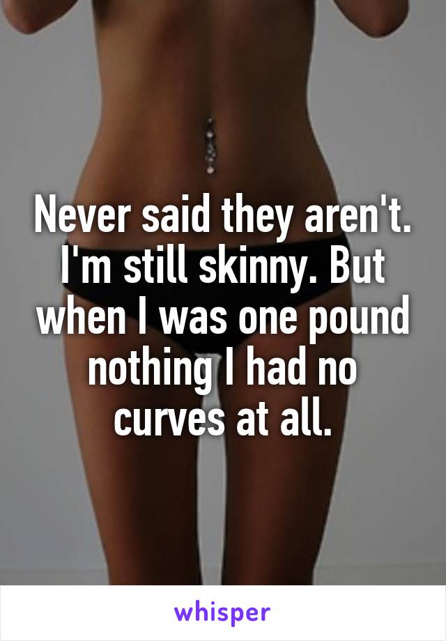 Never said they aren't. I'm still skinny. But when I was one pound nothing I had no curves at all.