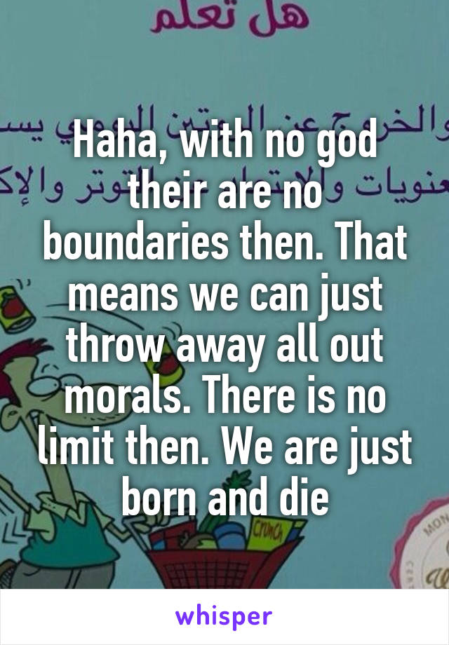 Haha, with no god their are no boundaries then. That means we can just throw away all out morals. There is no limit then. We are just born and die