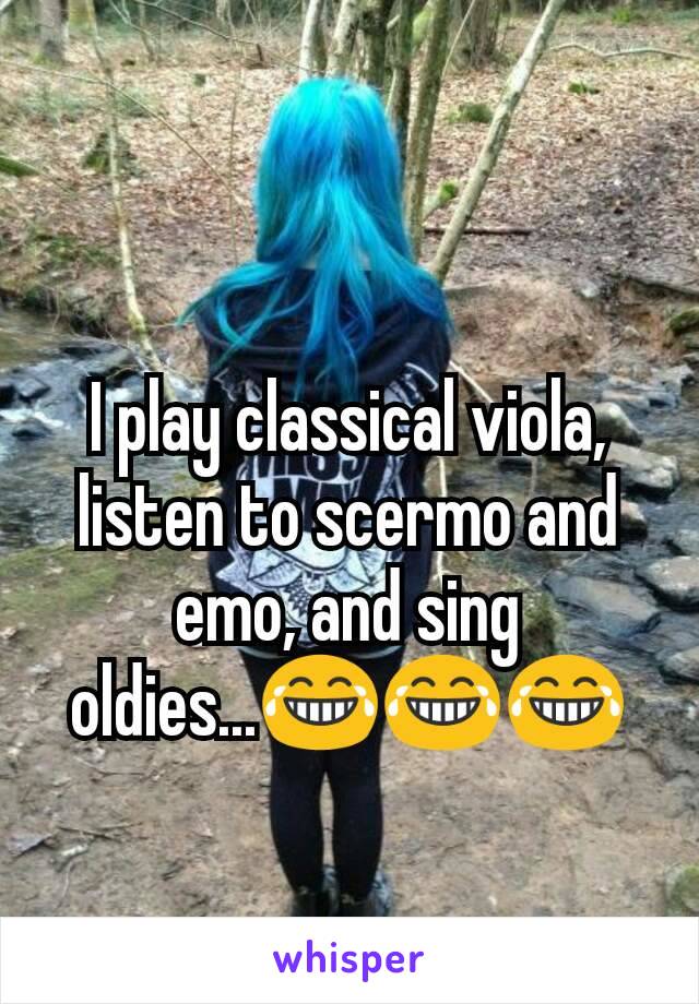 I play classical viola, listen to scermo and emo, and sing oldies...😂😂😂