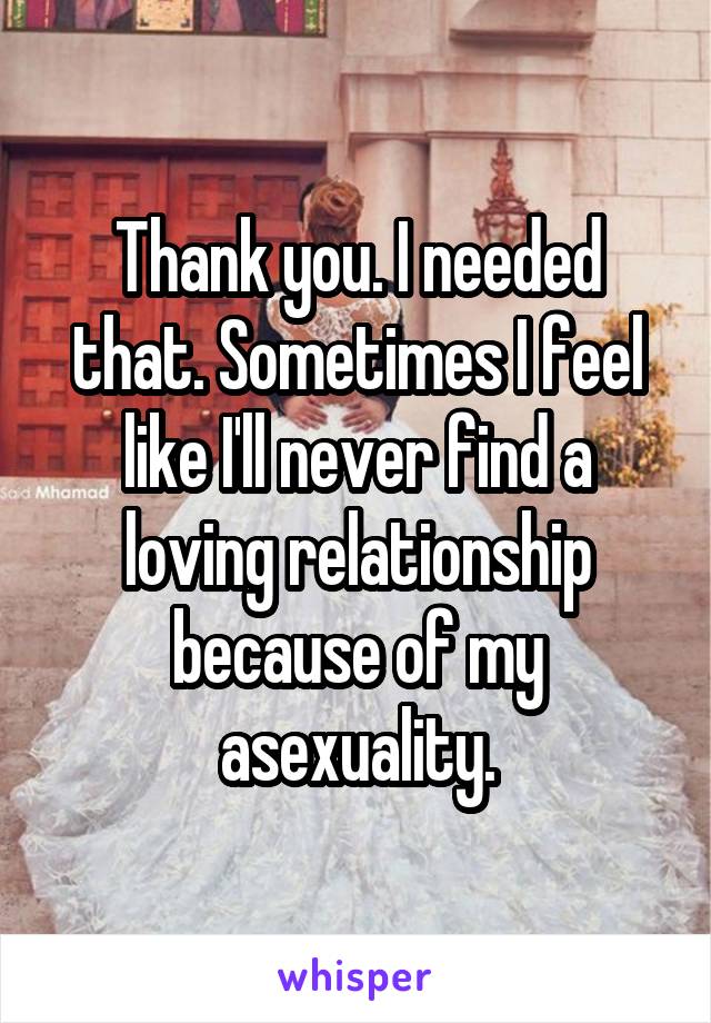 Thank you. I needed that. Sometimes I feel like I'll never find a loving relationship because of my asexuality.