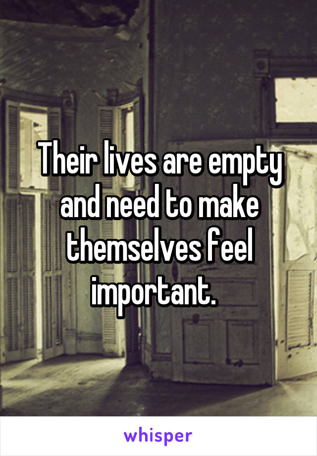 Their lives are empty and need to make themselves feel important.  