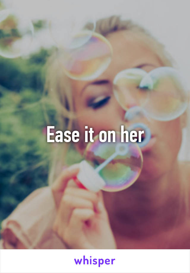 Ease it on her