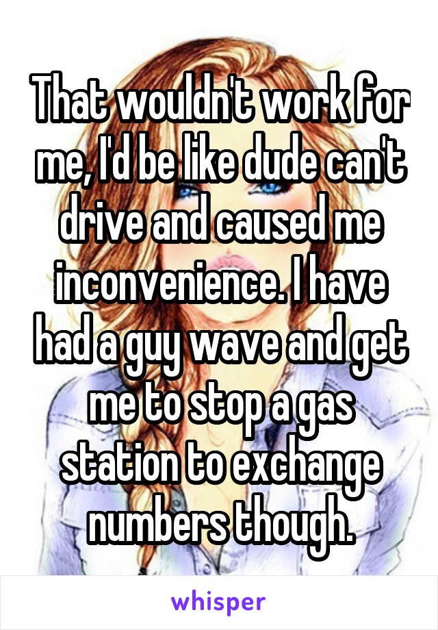 That wouldn't work for me, I'd be like dude can't drive and caused me inconvenience. I have had a guy wave and get me to stop a gas station to exchange numbers though.