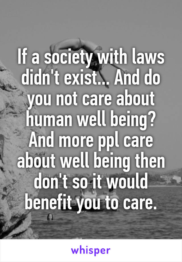 If a society with laws didn't exist... And do you not care about human well being? And more ppl care about well being then don't so it would benefit you to care.