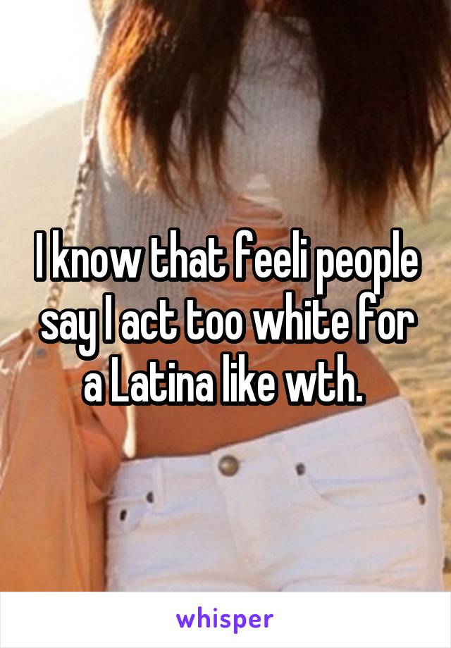 I know that feeli people say I act too white for a Latina like wth. 