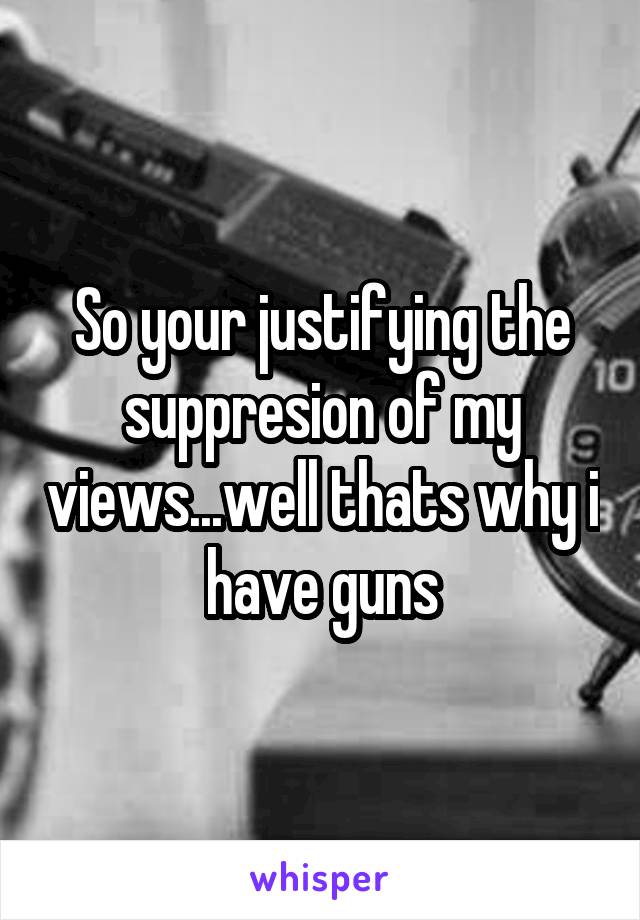 So your justifying the suppresion of my views...well thats why i have guns