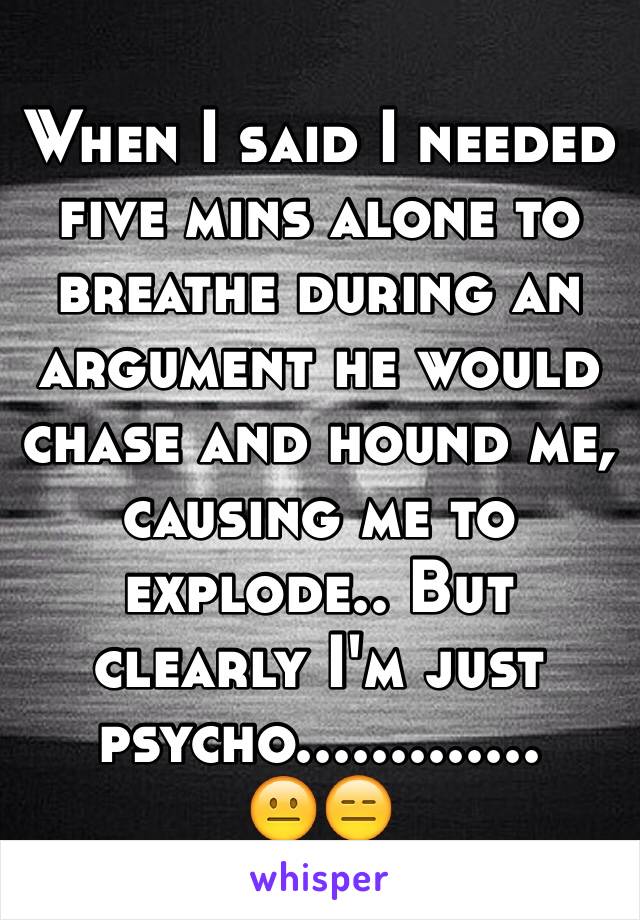 When I said I needed five mins alone to breathe during an argument he would chase and hound me, causing me to explode.. But clearly I'm just psycho.............
😐😑