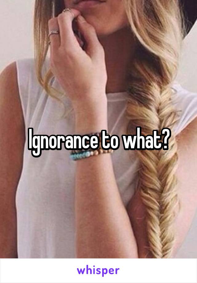 Ignorance to what?