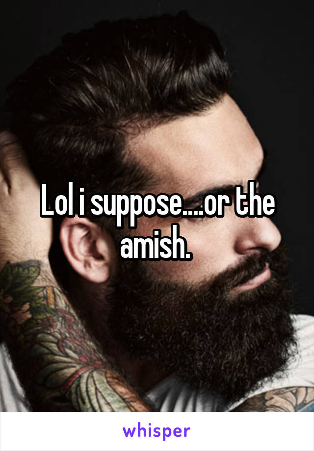 Lol i suppose....or the amish. 