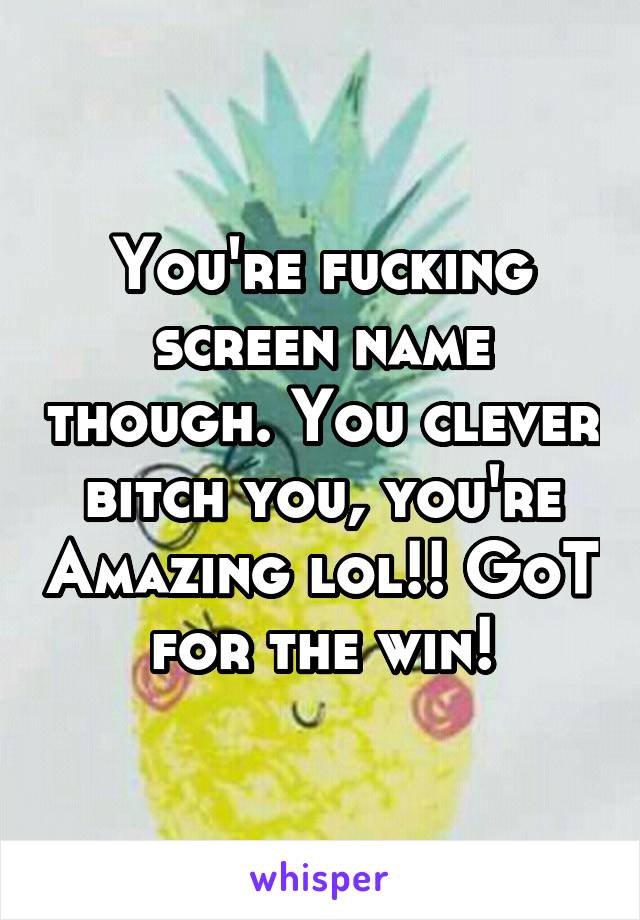 You're fucking screen name though. You clever bitch you, you're Amazing lol!! GoT for the win!