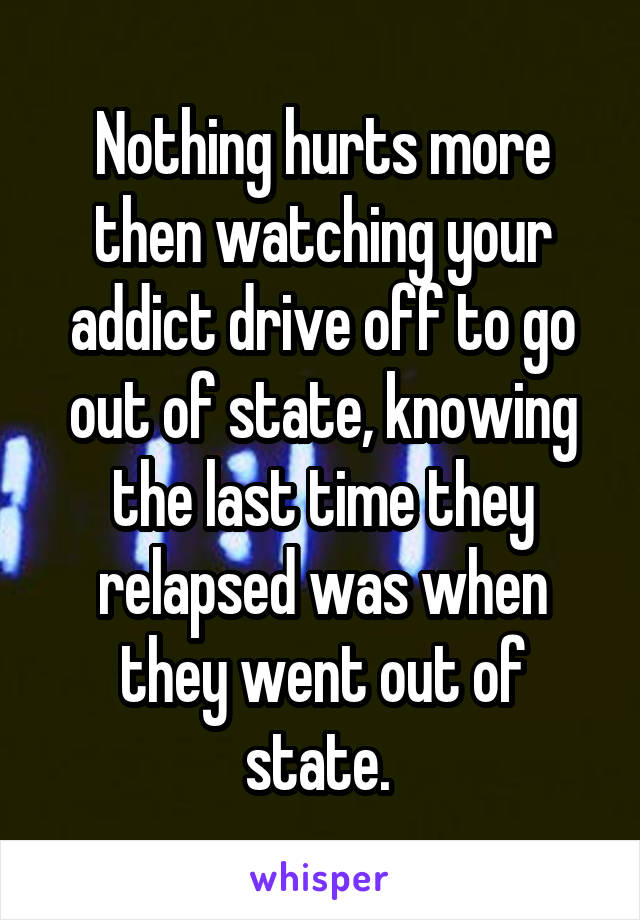 Nothing hurts more then watching your addict drive off to go out of state, knowing the last time they relapsed was when they went out of state. 