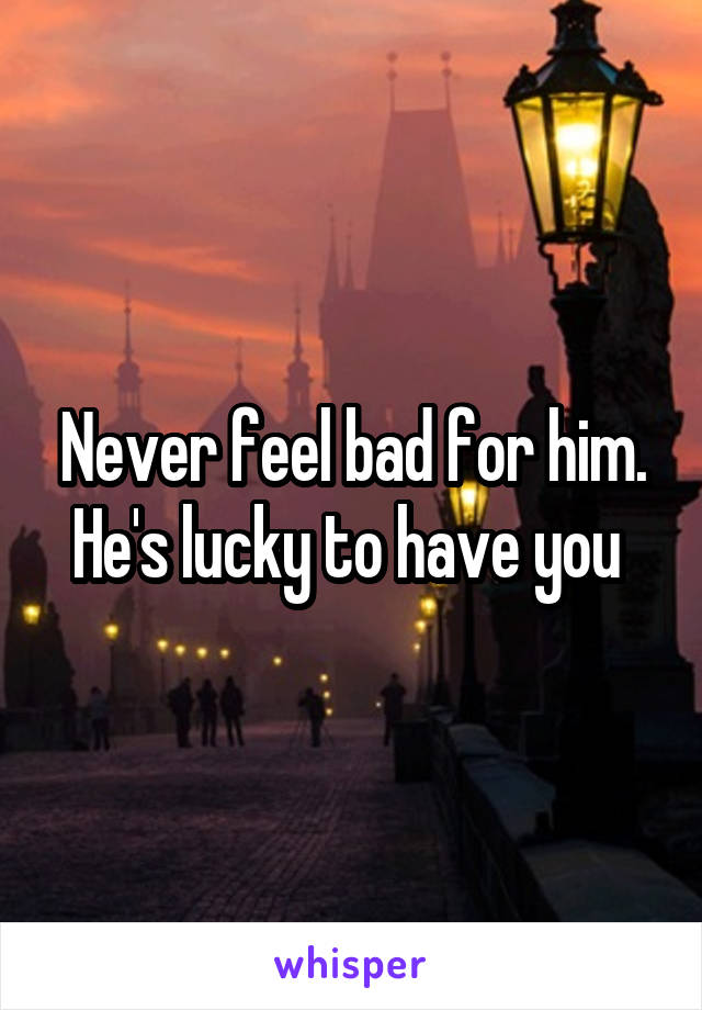Never feel bad for him. He's lucky to have you 