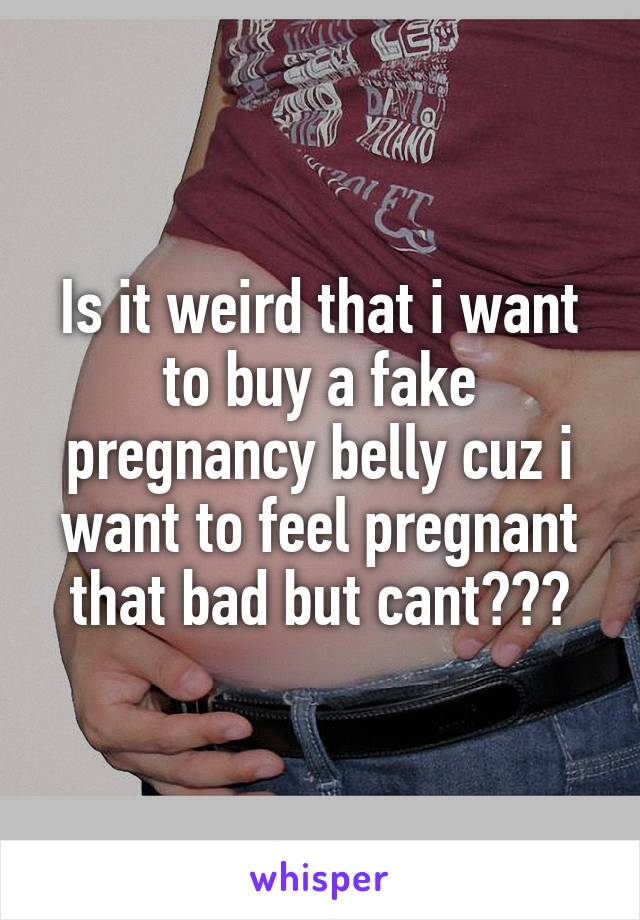 Is it weird that i want to buy a fake pregnancy belly cuz i want to feel pregnant that bad but cant???