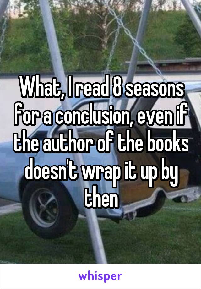 What, I read 8 seasons for a conclusion, even if the author of the books doesn't wrap it up by then