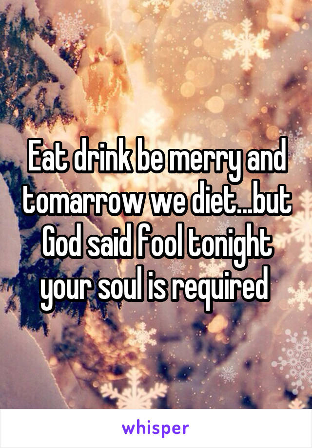 Eat drink be merry and tomarrow we diet...but God said fool tonight your soul is required 