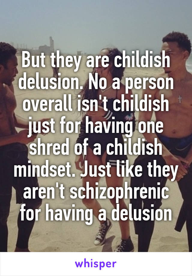 But they are childish delusion. No a person overall isn't childish just for having one shred of a childish mindset. Just like they aren't schizophrenic for having a delusion