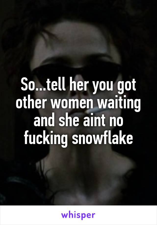 So...tell her you got other women waiting and she aint no fucking snowflake