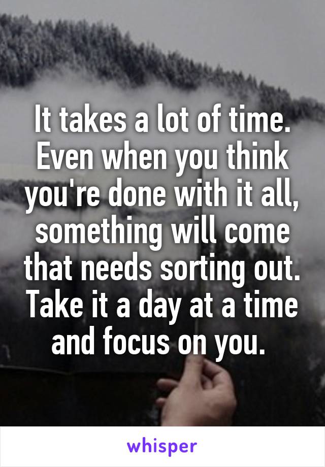It takes a lot of time. Even when you think you're done with it all, something will come that needs sorting out. Take it a day at a time and focus on you. 