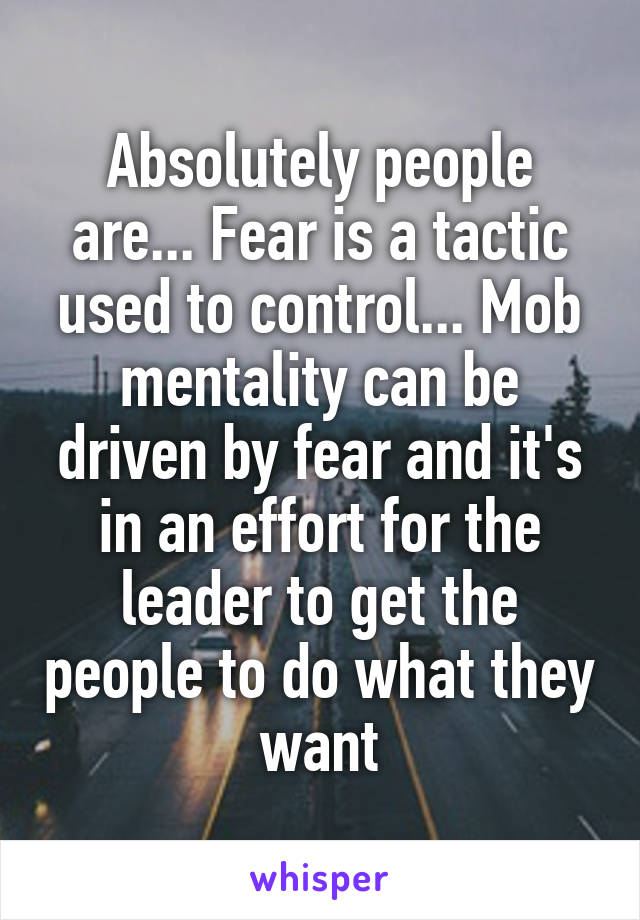 Absolutely people are... Fear is a tactic used to control... Mob mentality can be driven by fear and it's in an effort for the leader to get the people to do what they want
