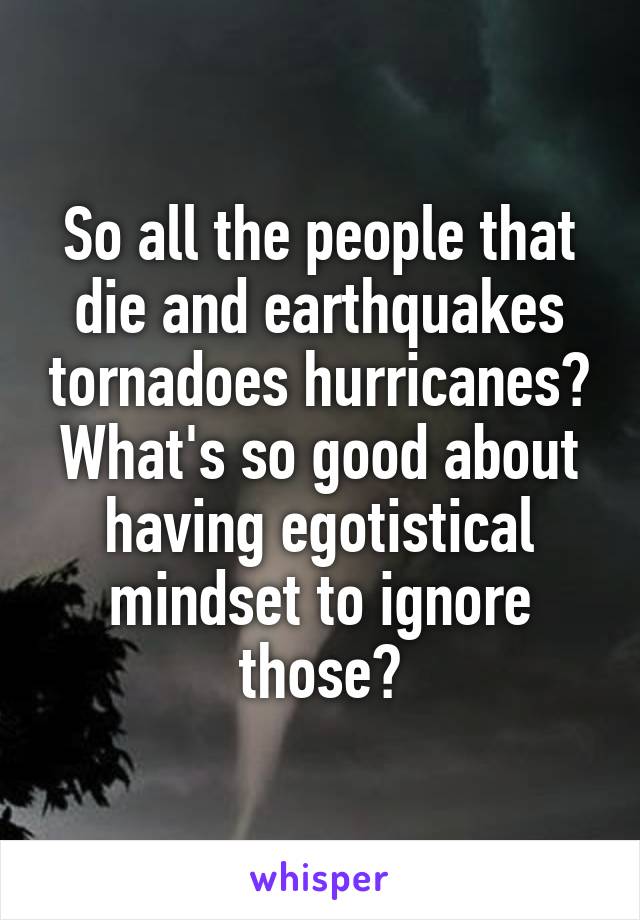 So all the people that die and earthquakes tornadoes hurricanes? What's so good about having egotistical mindset to ignore those?