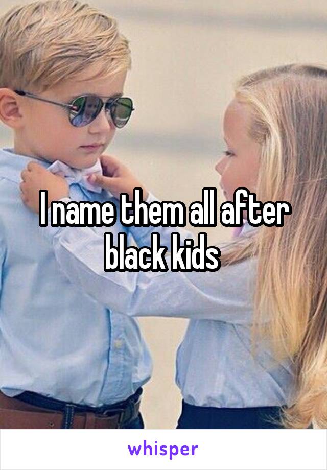 I name them all after black kids 