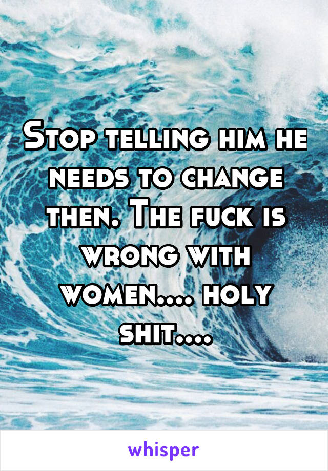 Stop telling him he needs to change then. The fuck is wrong with women.... holy shit....