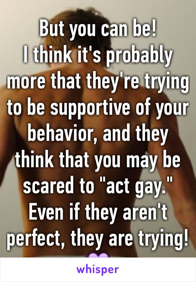 But you can be!
I think it's probably more that they're trying to be supportive of your behavior, and they think that you may be scared to "act gay." Even if they aren't perfect, they are trying! 💜