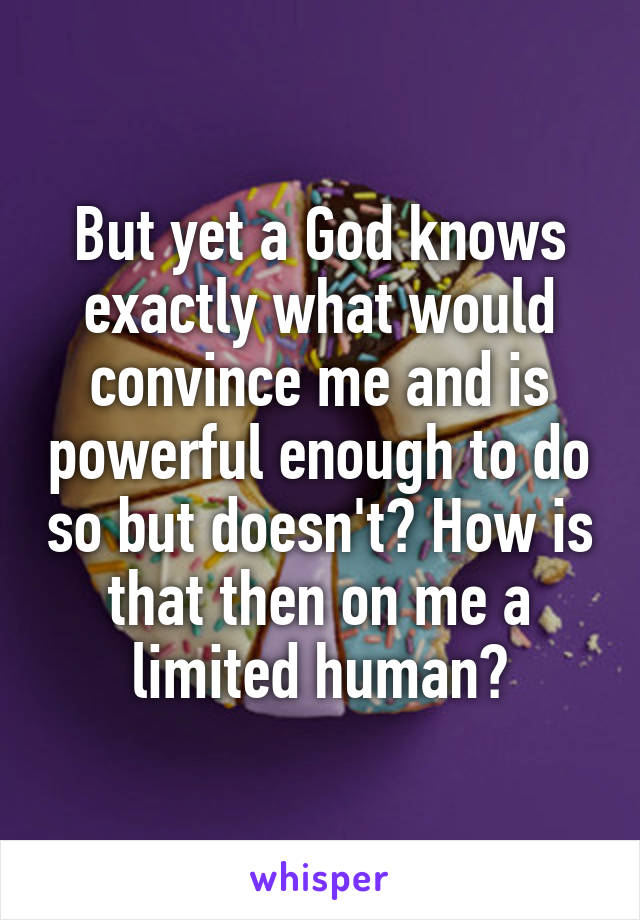 But yet a God knows exactly what would convince me and is powerful enough to do so but doesn't? How is that then on me a limited human?