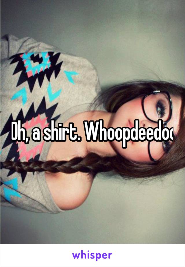 Oh, a shirt. Whoopdeedoo