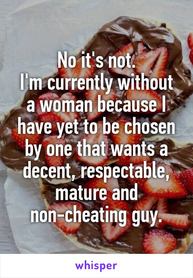 No it's not.
I'm currently without a woman because I have yet to be chosen by one that wants a decent, respectable, mature and non-cheating guy.