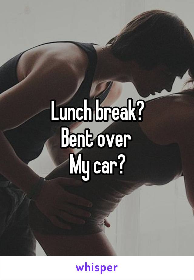 Lunch break?
Bent over 
My car?