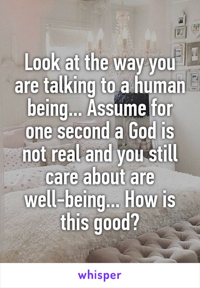 Look at the way you are talking to a human being... Assume for one second a God is not real and you still care about are well-being... How is this good?