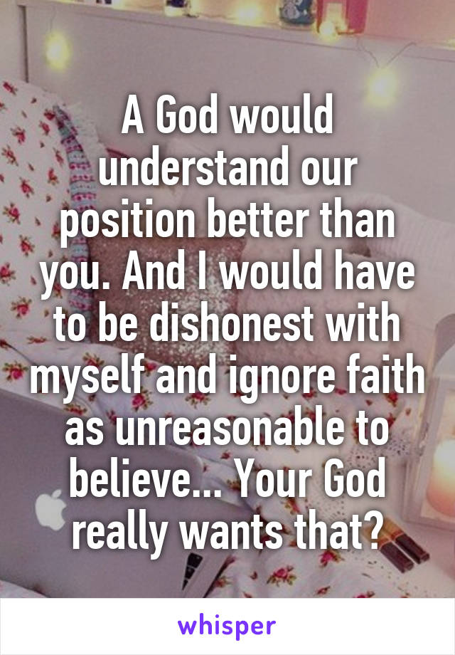 A God would understand our position better than you. And I would have to be dishonest with myself and ignore faith as unreasonable to believe... Your God really wants that?