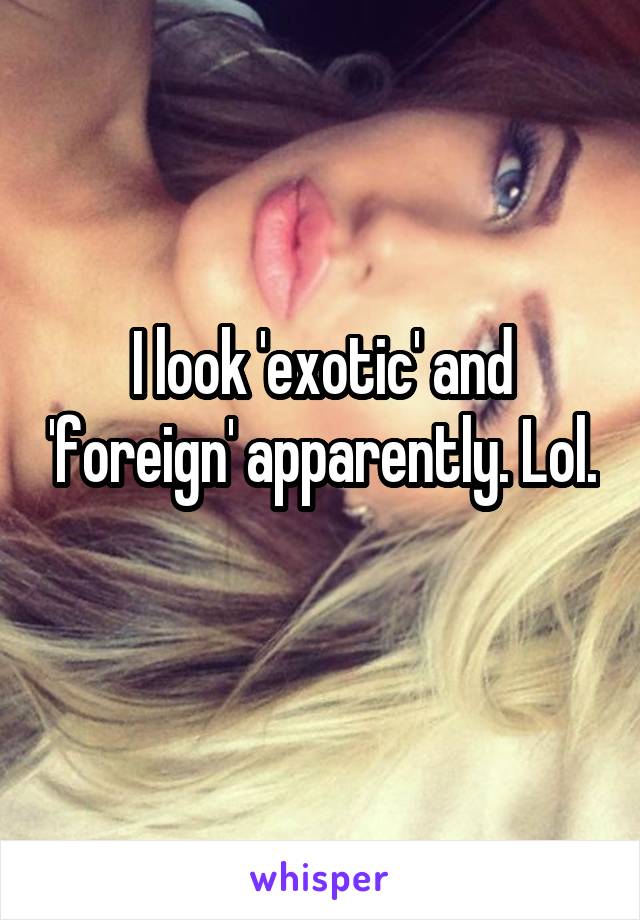 I look 'exotic' and 'foreign' apparently. Lol. 