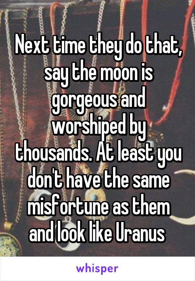 Next time they do that, say the moon is gorgeous and worshiped by thousands. At least you don't have the same misfortune as them and look like Uranus 