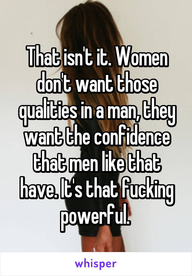 That isn't it. Women don't want those qualities in a man, they want the confidence that men like that have. It's that fucking powerful. 