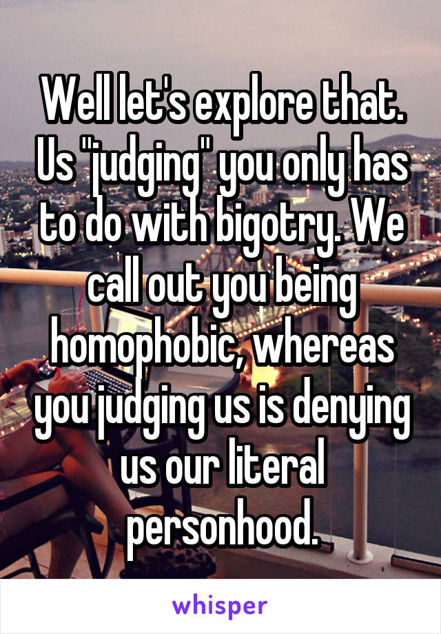 Well let's explore that. Us "judging" you only has to do with bigotry. We call out you being homophobic, whereas you judging us is denying us our literal personhood.