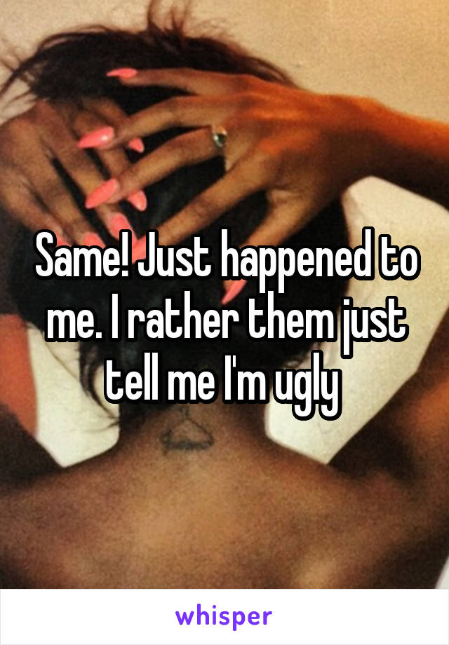 Same! Just happened to me. I rather them just tell me I'm ugly 