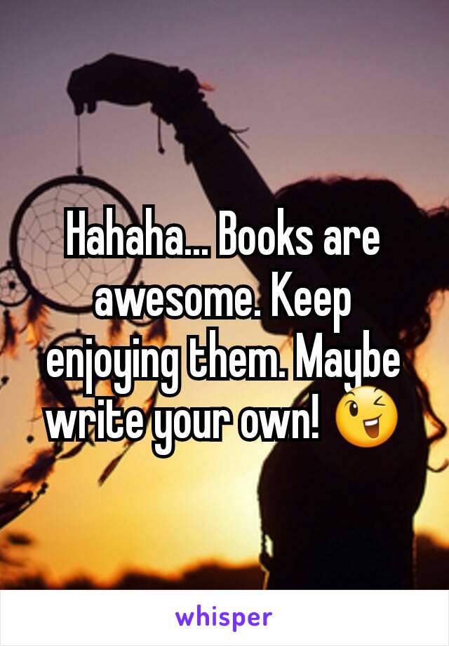 Hahaha... Books are awesome. Keep enjoying them. Maybe write your own! 😉