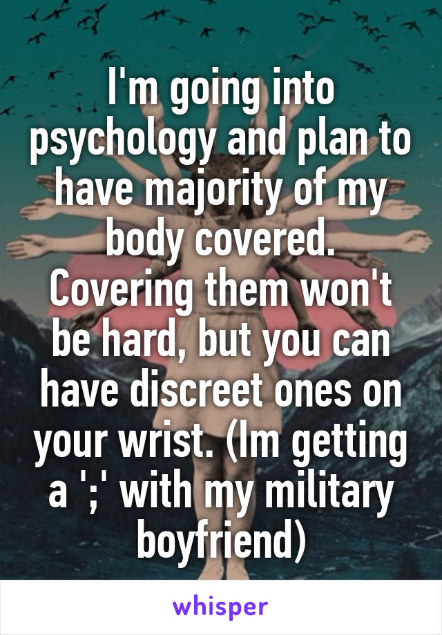 I'm going into psychology and plan to have majority of my body covered. Covering them won't be hard, but you can have discreet ones on your wrist. (Im getting a ';' with my military boyfriend)